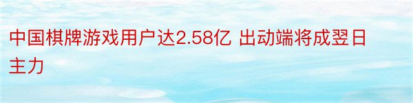 中国棋牌游戏用户达2.58亿 出动端将成翌日主力
