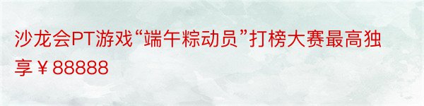 沙龙会PT游戏“端午粽动员”打榜大赛最高独享￥88888