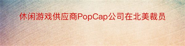 休闲游戏供应商PopCap公司在北美裁员